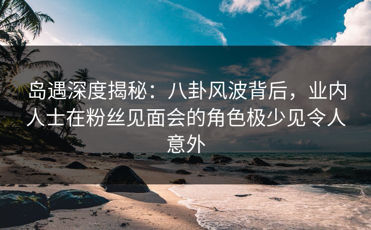 岛遇深度揭秘：八卦风波背后，业内人士在粉丝见面会的角色极少见令人意外