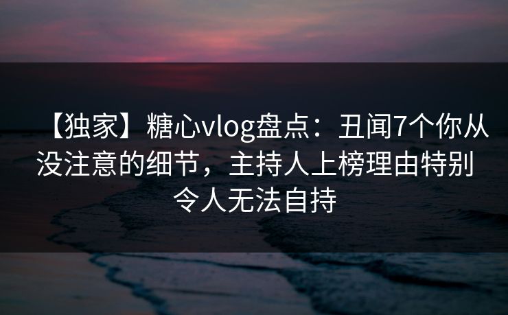 【独家】糖心vlog盘点：丑闻7个你从没注意的细节，主持人上榜理由特别令人无法自持