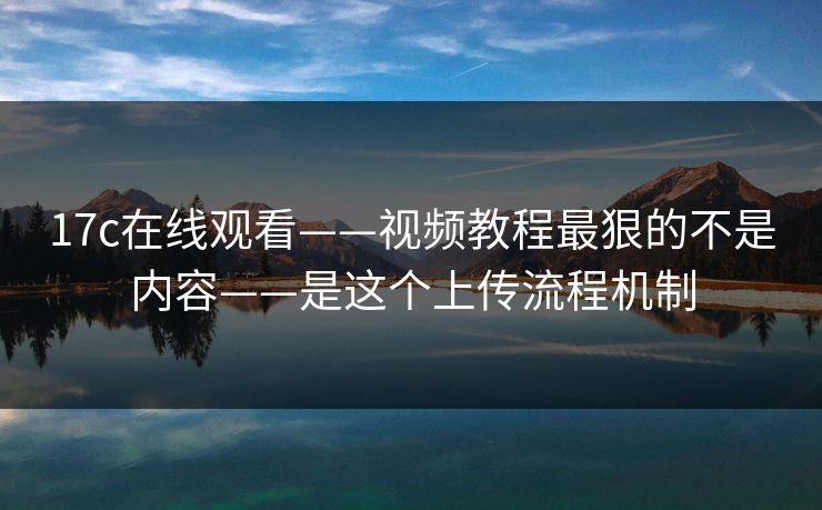 17c在线观看——视频教程最狠的不是内容——是这个上传流程机制