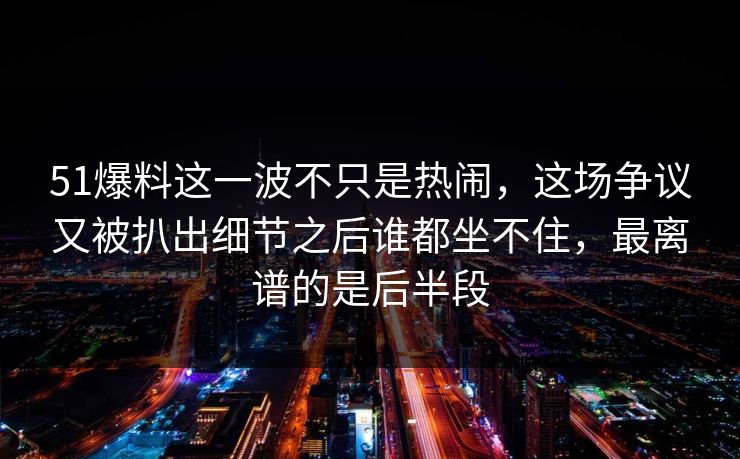 51爆料这一波不只是热闹，这场争议又被扒出细节之后谁都坐不住，最离谱的是后半段  第1张